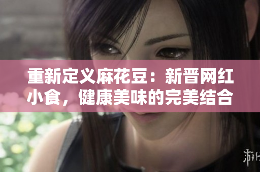 重新定义麻花豆：新晋网红小食，健康美味的完美结合