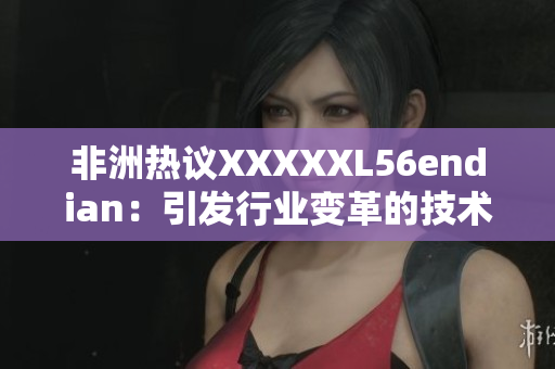 非洲热议XXXXXL56endian：引发行业变革的技术？