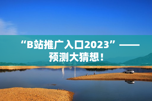 “B站推广入口2023”——预测大猜想！
