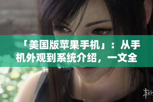 「美国版苹果手机」：从手机外观到系统介绍，一文全面解析！
