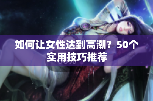 如何让女性达到高潮？50个实用技巧推荐