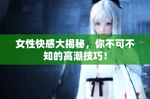 女性快感大揭秘，你不可不知的高潮技巧！