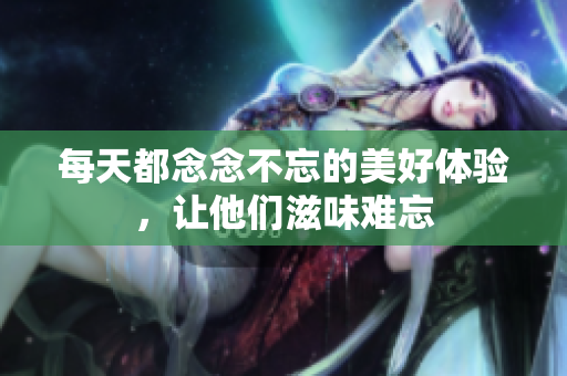 每天都念念不忘的美好体验，让他们滋味难忘