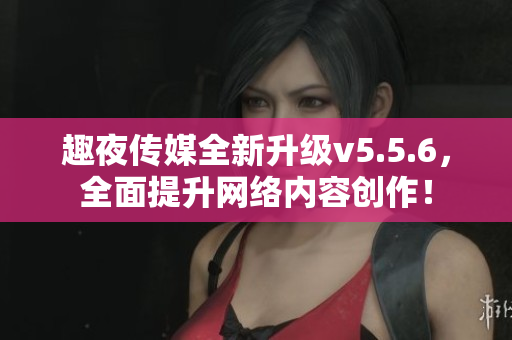 趣夜传媒全新升级v5.5.6，全面提升网络内容创作！