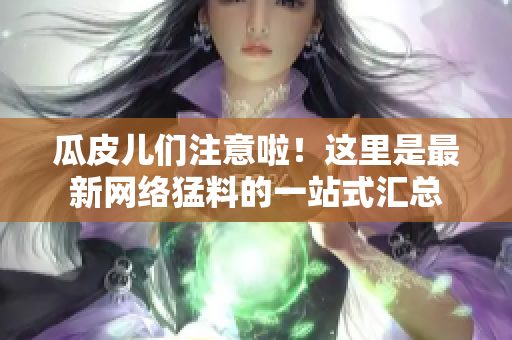 瓜皮儿们注意啦！这里是最新网络猛料的一站式汇总