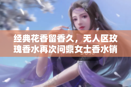 经典花香留香久，无人区玫瑰香水再次问鼎女士香水销量的秘诀