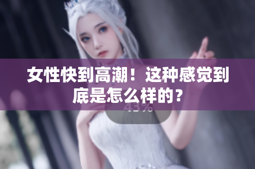 女性快到高潮！这种感觉到底是怎么样的？
