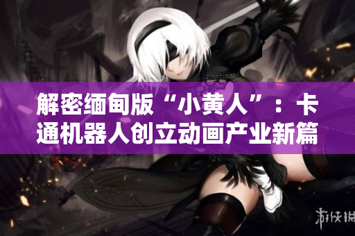 解密缅甸版“小黄人”：卡通机器人创立动画产业新篇章