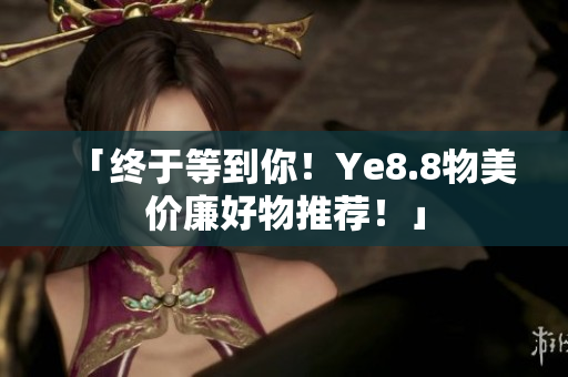 「终于等到你！Ye8.8物美价廉好物推荐！」