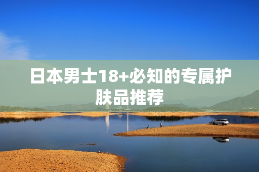 日本男士18+必知的专属护肤品推荐