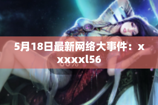 5月18日最新网络大事件：xxxxxl56