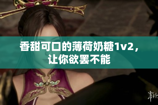 香甜可口的薄荷奶糖1v2，让你欲罢不能