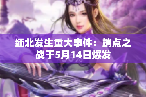 缅北发生重大事件：端点之战于5月14日爆发