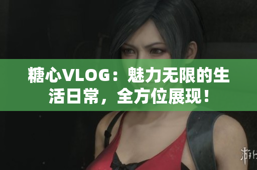 糖心VLOG：魅力无限的生活日常，全方位展现！