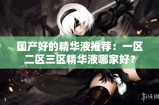 国产好的精华液推荐：一区二区三区精华液哪家好？