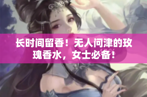长时间留香！无人问津的玫瑰香水，女士必备！