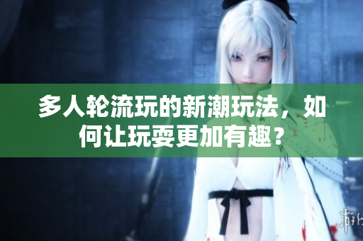多人轮流玩的新潮玩法，如何让玩耍更加有趣？