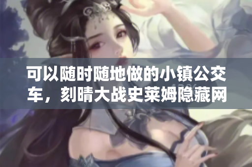 可以随时随地做的小镇公交车，刻晴大战史莱姆隐藏网站，八重神子被焯出白水怎么办782