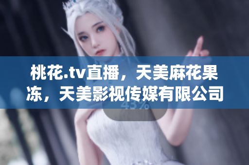 桃花.tv直播，天美麻花果冻，天美影视传媒有限公司842----Oqpi18VwCZaS