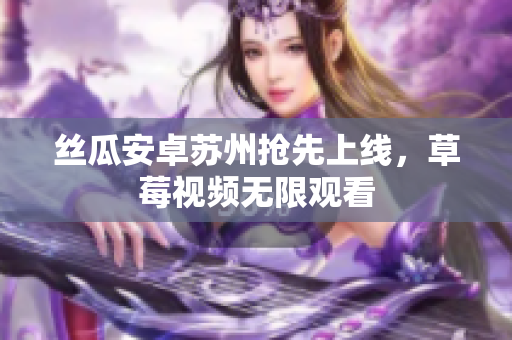 丝瓜安卓苏州抢先上线，草莓视频无限观看