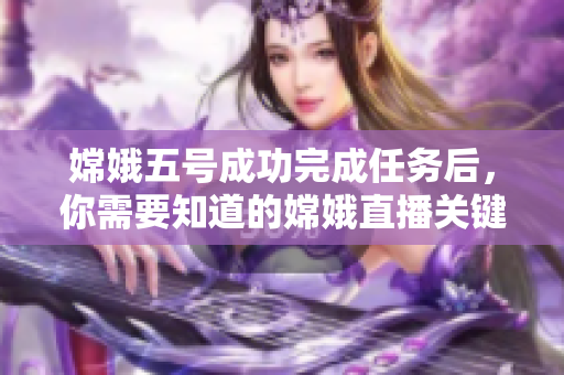 嫦娥五号成功完成任务后，你需要知道的嫦娥直播关键信息