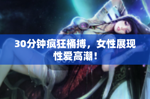 30分钟疯狂桶搏，女性展现性爱高潮！