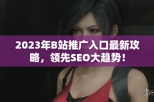 2023年B站推广入口最新攻略，领先SEO大趋势！