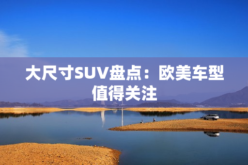 大尺寸SUV盘点：欧美车型值得关注