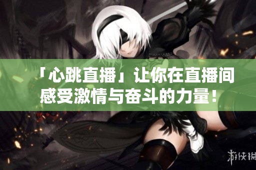 「心跳直播」让你在直播间感受激情与奋斗的力量！