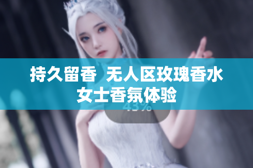 持久留香  无人区玫瑰香水女士香氛体验