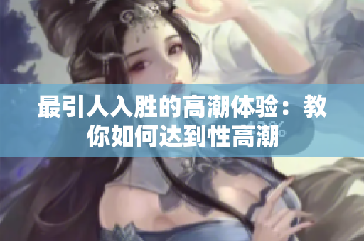 最引人入胜的高潮体验：教你如何达到性高潮
