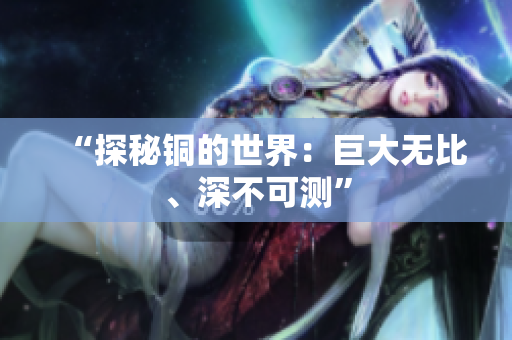 “探秘铜的世界：巨大无比、深不可测”
