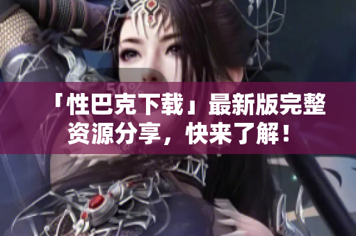 「性巴克下载」最新版完整资源分享，快来了解！