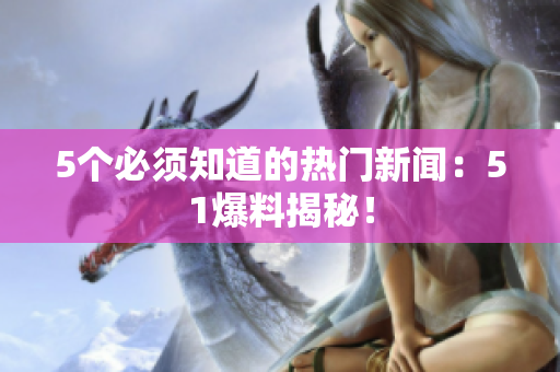 5个必须知道的热门新闻：51爆料揭秘！