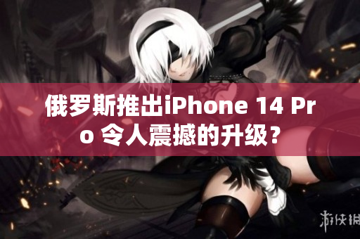 俄罗斯推出iPhone 14 Pro 令人震撼的升级？