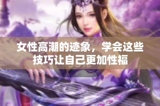 女性高潮的迹象，学会这些技巧让自己更加性福