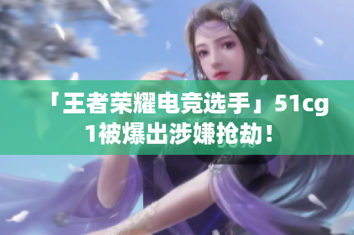 「王者荣耀电竞选手」51cg1被爆出涉嫌抢劫！