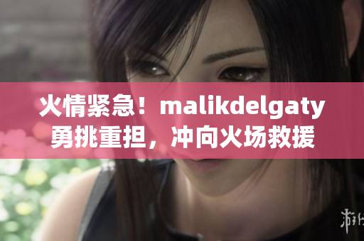 火情紧急！malikdelgaty勇挑重担，冲向火场救援