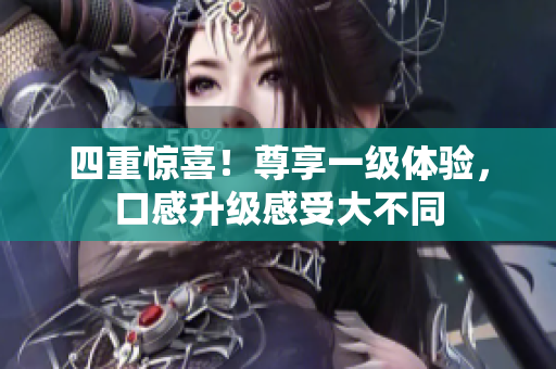 四重惊喜！尊享一级体验，口感升级感受大不同