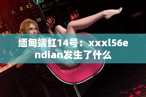 缅甸端红14号：xxxl56endian发生了什么