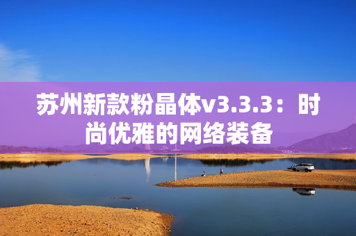 苏州新款粉晶体v3.3.3：时尚优雅的网络装备
