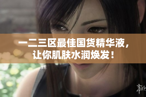 一二三区最佳国货精华液，让你肌肤水润焕发！