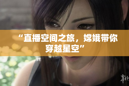 “直播空间之旅，嫦娥带你穿越星空”