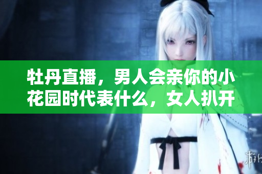 牡丹直播，男人会亲你的小花园时代表什么，女人扒开腿让男人狂桶30分钟878