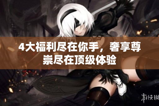 4大福利尽在你手，奢享尊崇尽在顶级体验