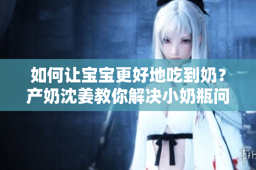 如何让宝宝更好地吃到奶？产奶沈姜教你解决小奶瓶问题