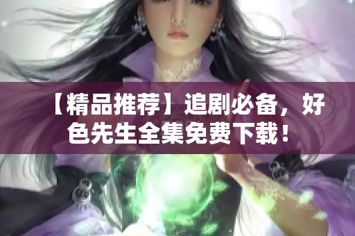 【精品推荐】追剧必备，好色先生全集免费下载！