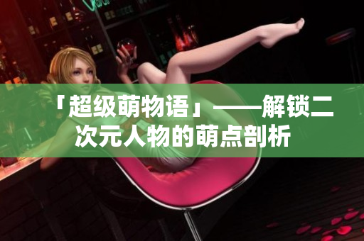 「超级萌物语」——解锁二次元人物的萌点剖析