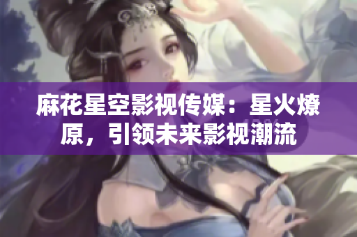 麻花星空影视传媒：星火燎原，引领未来影视潮流
