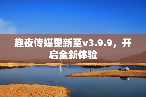 趣夜传媒更新至v3.9.9，开启全新体验